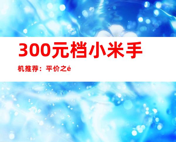 300元档小米手机推荐：平价之选，性价比出众